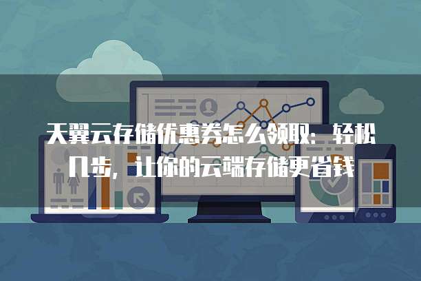 天翼云存储优惠券怎么领取:轻松几步,让你的云端存储更省钱
