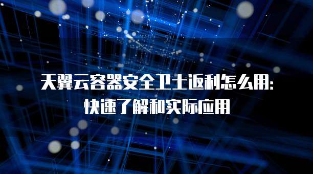 天翼云容器安全卫士返利怎么用：快速了解和实际应用