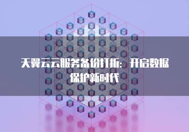 天翼云云服务备份打折:开启数据保护新时代