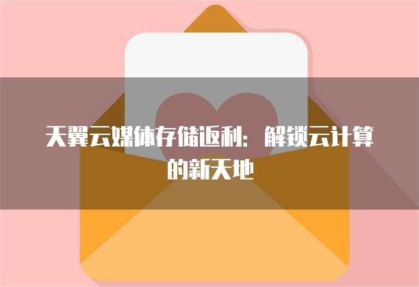 天翼云媒体存储返利:解锁云计算的新天地
