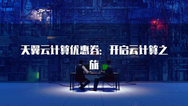 天翼云计算优惠券:开启云计算之旅