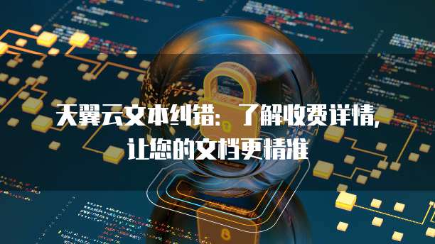 天翼云文本纠错:了解收费详情,让您的文档更精准