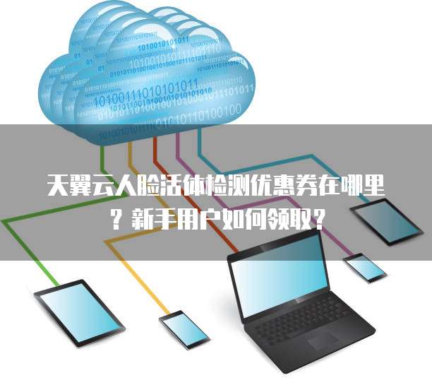 天翼云人脸活体检测优惠券在哪里?新手用户如何领取?