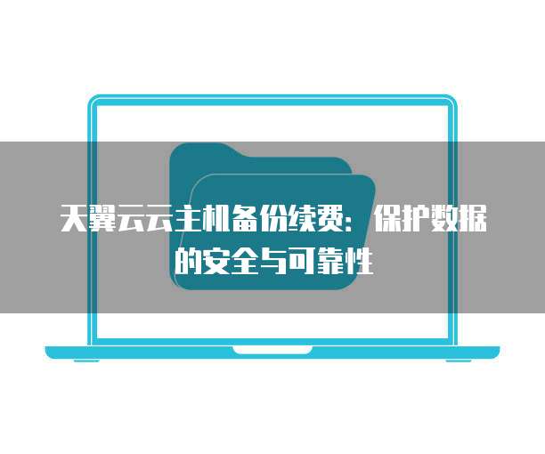 天翼云云主机备份续费：保护数据的安全与可靠性