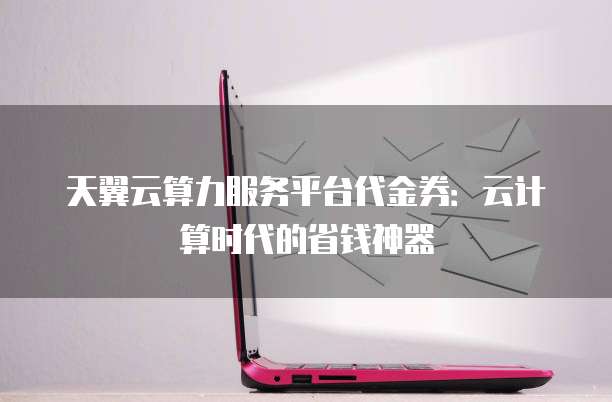 天翼云算力服务平台代金券:云计算时代的省钱神器