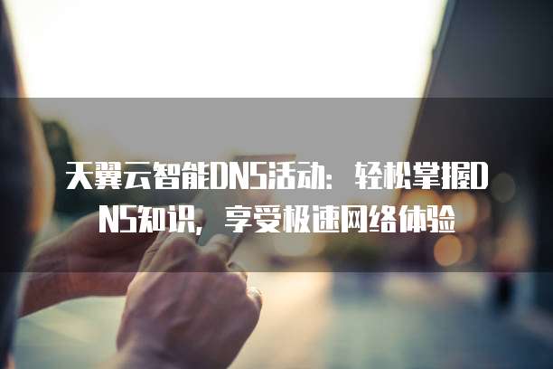 天翼云智能DNS活动:轻松掌握DNS知识,享受极速网络体验