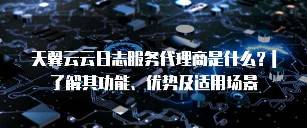 天翼云云日志服务代理商是什么?| 了解其功能、优势及适用场景