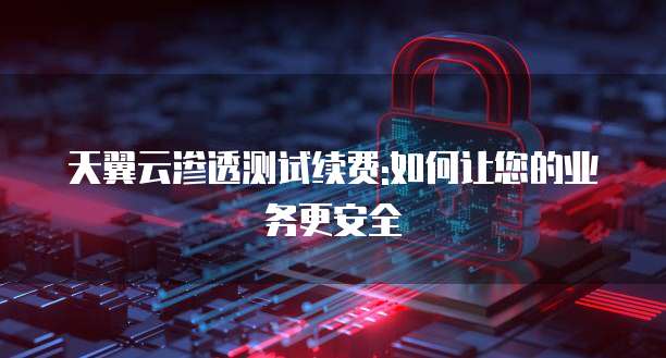 天翼云渗透测试续费:如何让您的业务更安全