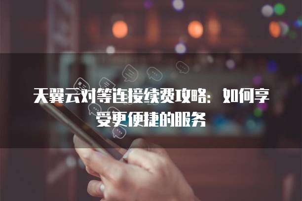 天翼云对等连接续费攻略:如何享受更便捷的服务