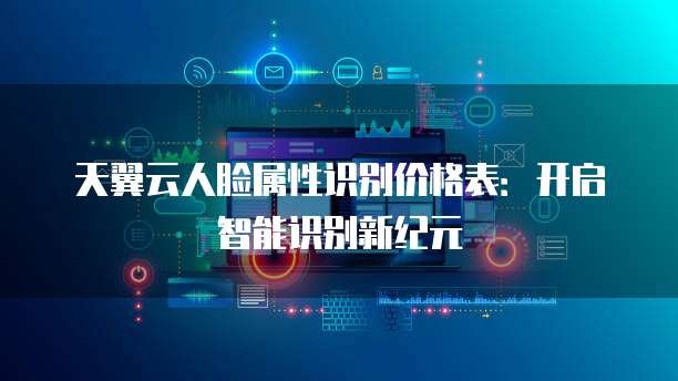 天翼云人脸属性识别价格表:开启智能识别新纪元