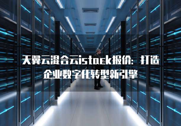 天翼云混合云istack报价：打造企业数字化转型新引擎