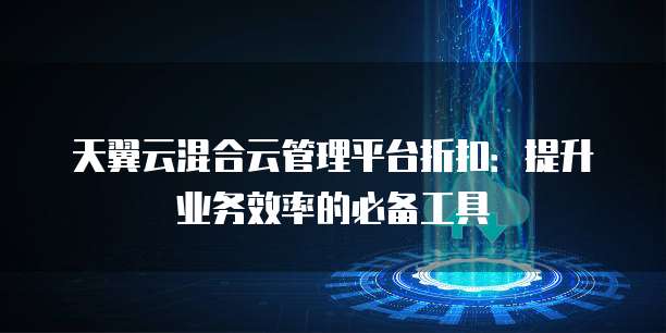 天翼云混合云管理平台折扣:提升业务效率的必备工具