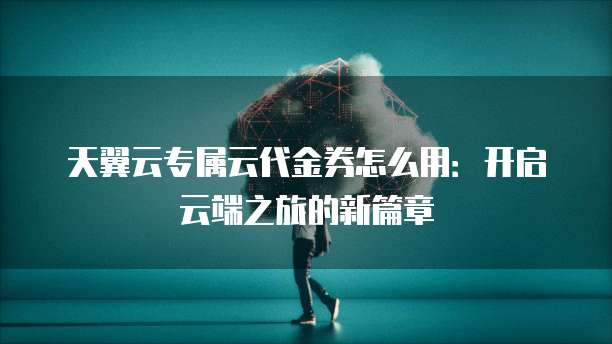 天翼云专属云代金券怎么用:开启云端之旅的新篇章
