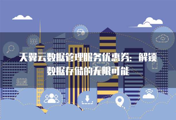 天翼云数据管理服务优惠券:解锁数据存储的无限可能