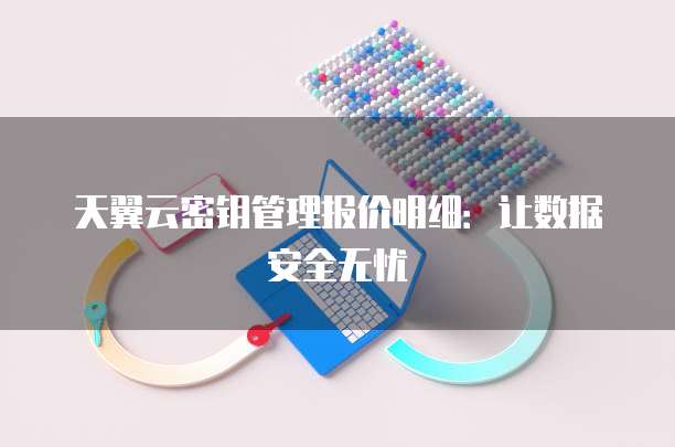 天翼云密钥管理报价明细:让数据安全无忧