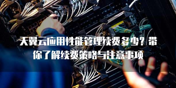天翼云应用性能管理续费多少?带你了解续费策略与注意事项