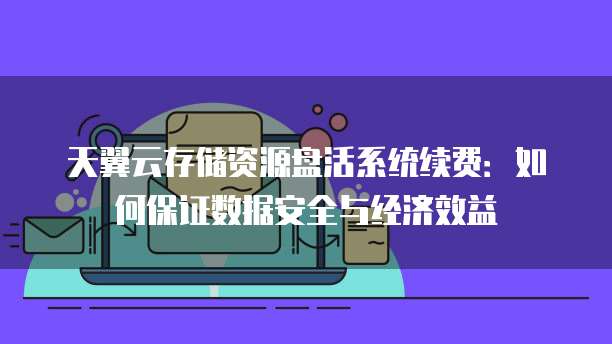 天翼云存储资源盘活系统续费:如何保证数据安全与经济效益