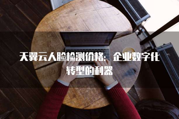 天翼云人脸检测价格:企业数字化转型的利器
