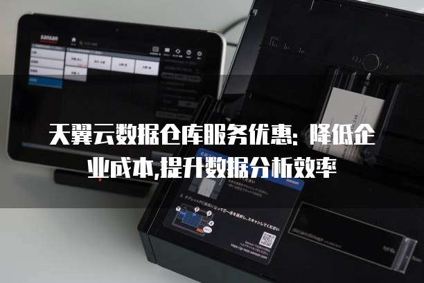 天翼云数据仓库服务优惠: 降低企业成本,提升数据分析效率