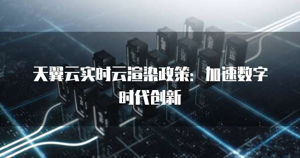 天翼云实时云渲染政策:加速数字时代创新