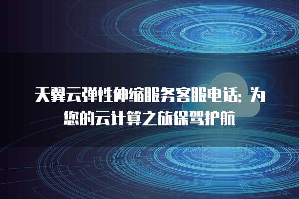 天翼云弹性伸缩服务客服电话: 为您的云计算之旅保驾护航