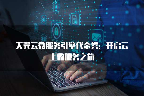 天翼云微服务引擎代金券:开启云上微服务之旅