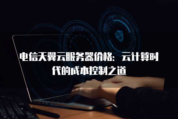 电信天翼云服务器价格:云计算时代的成本控制之道