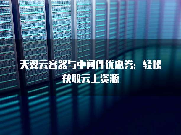 天翼云容器与中间件优惠券:轻松获取云上资源