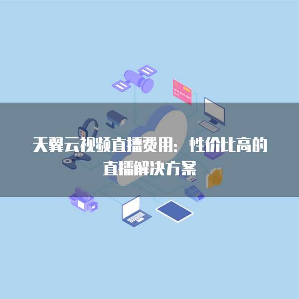 天翼云视频直播费用:性价比高的直播解决方案