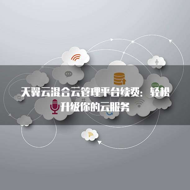 天翼云混合云管理平台续费：轻松升级你的云服务