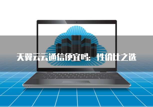 天翼云云通信便宜吗：性价比之选