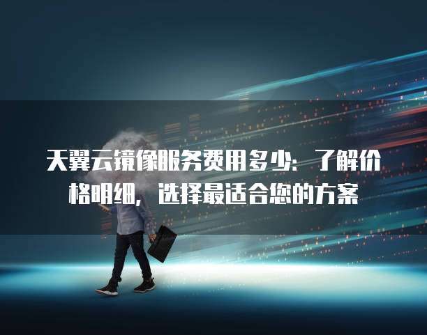 天翼云镜像服务费用多少：了解价格明细，选择最适合您的方案