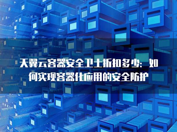 天翼云容器安全卫士折扣多少:如何实现容器化应用的安全防护
