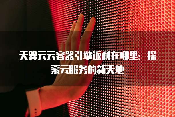 天翼云云容器引擎返利在哪里:探索云服务的新天地