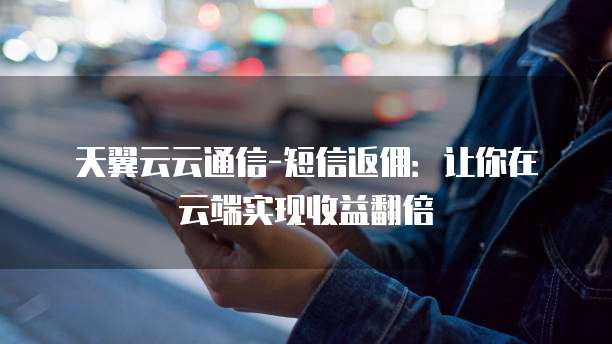 天翼云云通信-短信返佣:让你在云端实现收益翻倍