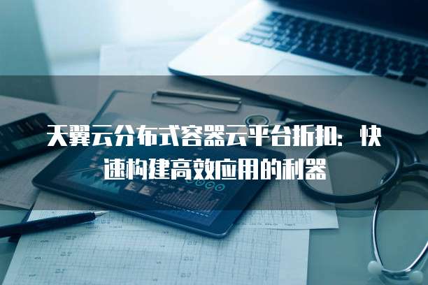天翼云分布式容器云平台折扣:快速构建高效应用的利器