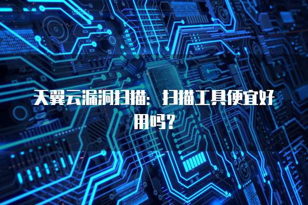 天翼云漏洞扫描：扫描工具便宜好用吗？