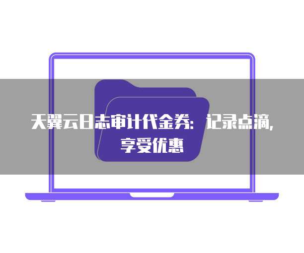 天翼云日志审计代金券：记录点滴，享受优惠