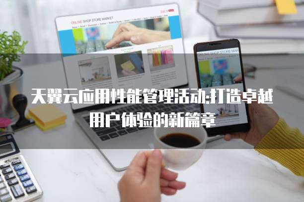 天翼云应用性能管理活动:打造卓越用户体验的新篇章