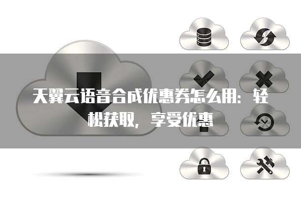 天翼云语音合成优惠券怎么用:轻松获取,享受优惠