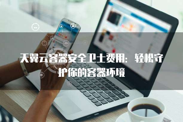 天翼云容器安全卫士费用：轻松守护你的容器环境