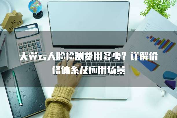 天翼云人脸检测费用多少？详解价格体系及应用场景