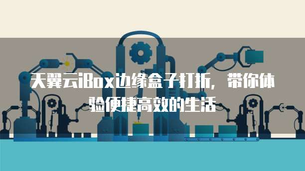天翼云iBox边缘盒子打折,带你体验便捷高效的生活