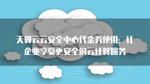 天翼云云安全中心代金券使用:让企业享受更安全的云计算服务