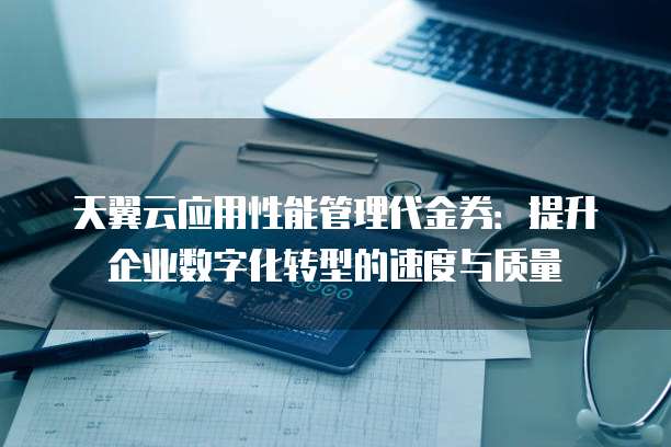 天翼云应用性能管理代金券:提升企业数字化转型的速度与质量