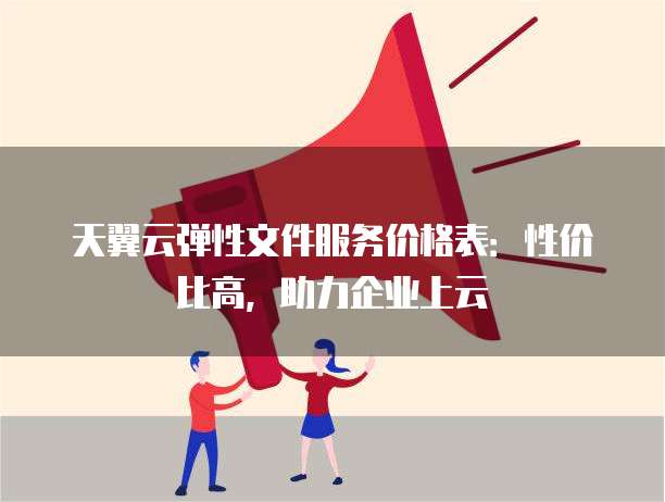 天翼云弹性文件服务价格表:性价比高,助力企业上云