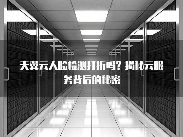 天翼云人脸检测打折吗?揭秘云服务背后的秘密