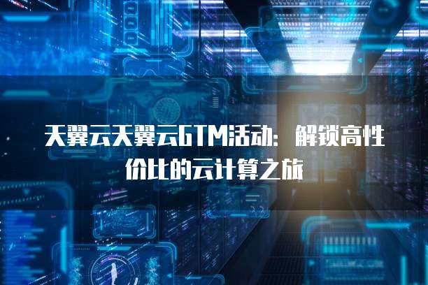 天翼云天翼云GTM活动:解锁高性价比的云计算之旅