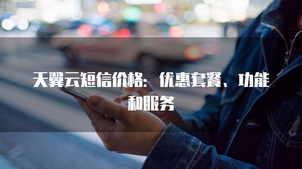 天翼云短信价格:优惠套餐、功能和服务