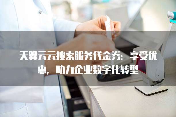 天翼云云搜索服务代金券:享受优惠,助力企业数字化转型